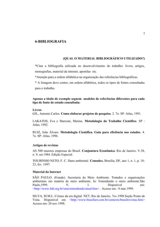 7

6-BIBLIOGRAFIA

(QUAL O MATERIAL BIBLIOGRÁFICO UTILIZADO?)
*Citar a bibliografia utilizada no desenvolvimento do trabalho: livros, artigos,
monografias, material da internet, apostilas etc.
*Atenção para a ordem alfabética na organização das referências bibliográficas.
* A listagem deve conter, em ordem alfabética, todos os tipos de fontes consultadas
para o trabalho.
Apenas a título de exemplo seguem modelos de referências diferentes para cada
tipo de fonte de estudo consultada:
Livros
GIL, Antonio Carlos. Como elaborar projetos de pesquisa. 2. 7o. SP: Atlas, 1991.
LAKATOS, Eva e Marconi, Marina. Metodologia do Trabalho Científico. SP :
Atlas, 1992.
RUIZ, João Álvaro. Metodologia Científica. Guia para eficiência nos estudos. 4.
7o. SP: Atlas, 1996.
Artigos de revistas
AS 500 maiores empresas do Brasil. Conjuntura Econômica. Rio de Janeiro. V.38,
n. 9, set.1984. Edição Especial.
TOURINHO NETO, F. C. Dano ambiental. Consulex. Brasília, DF, ano 1, n. 1, p. 1823, fev. 1997.
Material da Internet
SÃO PAULO. (Estado). Secretaria do Meio Ambiente. Tratados e organizações
ambientais em matéria de meio ambiente. In: Entendendo o meio ambiente.São
Paulo,1999.
V.
1.
Disponível
em:
<http://www.bdt.org.br/sma/entendendo/atual.htm> . Acesso em : 8 mar.1999.
SILVA, M.M.L. Crimes da era digital. NET, Rio de Janeiro, 7ov.1998.Seção Ponto de
Vista. Disponível em <http://www.brasilnet.com.br/contexts/brasilrevistas.htm>
Acesso em: 28 nov.1998.

 