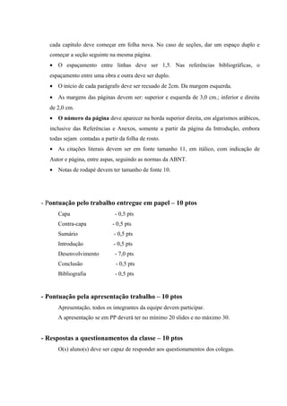 cada capítulo deve começar em folha nova. No caso de seções, dar um espaço duplo e
começar a seção seguinte na mesma página.
• O espaçamento entre linhas deve ser 1,5. Nas referências bibliográficas, o
espaçamento entre uma obra e outra deve ser duplo.
• O início de cada parágrafo deve ser recuado de 2cm. Da margem esquerda.
• As margens das páginas devem ser: superior e esquerda de 3,0 cm.; inferior e direita
de 2,0 cm.
• O número da página deve aparecer na borda superior direita, em algarismos arábicos,
inclusive das Referências e Anexos, somente a partir da página da Introdução, embora
todas sejam contadas a partir da folha de rosto.
• As citações literais devem ser em fonte tamanho 11, em itálico, com indicação de
Autor e página, entre aspas, seguindo as normas da ABNT.
• Notas de rodapé devem ter tamanho de fonte 10.

- Pontuação pelo trabalho entregue em papel – 10 ptos
Capa

- 0,5 pts

Contra-capa

- 0,5 pts

Sumário

- 0,5 pts

Introdução

- 0,5 pts

Desenvolvimento

- 7,0 pts

Conclusão

- 0,5 pts

Bibliografia

- 0,5 pts

- Pontuação pela apresentação trabalho – 10 ptos
Apresentação, todos os integrantes da equipe devem participar.
A apresentação se em PP deverá ter no mínimo 20 slides e no máximo 30.

- Respostas a questionamentos da classe – 10 ptos
O(s) aluno(s) deve ser capaz de responder aos questionamentos dos colegas.

 