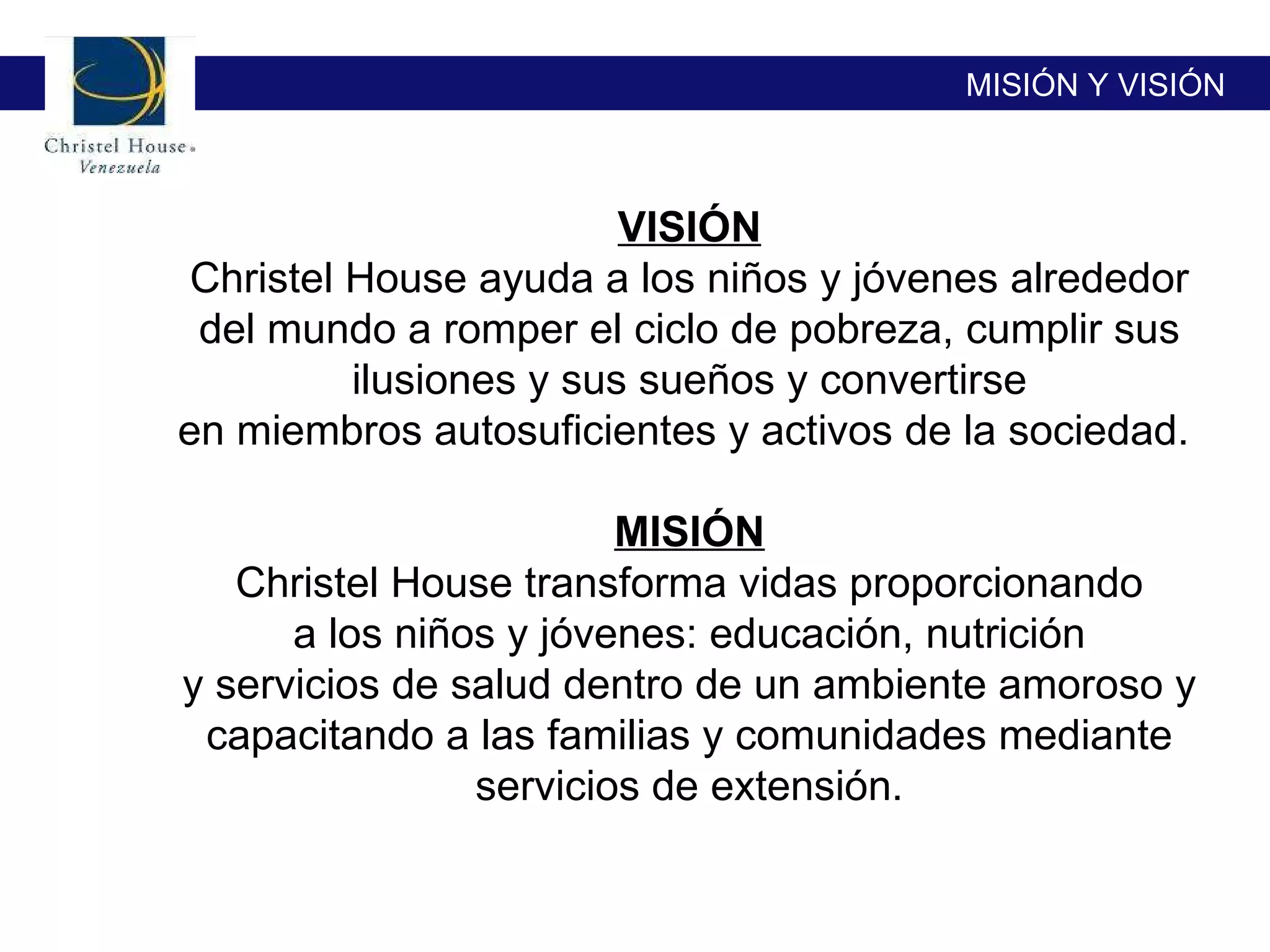 MISIÓN Y VISIÓN VISIÓN Christel House ayuda a los niños y jóvenes alrededor del mundo a romper el ciclo de pobreza, cumplir sus ilusiones y sus sueños y convertirse en miembros autosuficientes y activos de la sociedad.  MISIÓN Christel House transforma vidas proporcionando a los niños y jóvenes: educación, nutrición y servicios de salud dentro de un ambiente amoroso y capacitando a las familias y comunidades mediante servicios de extensión. 