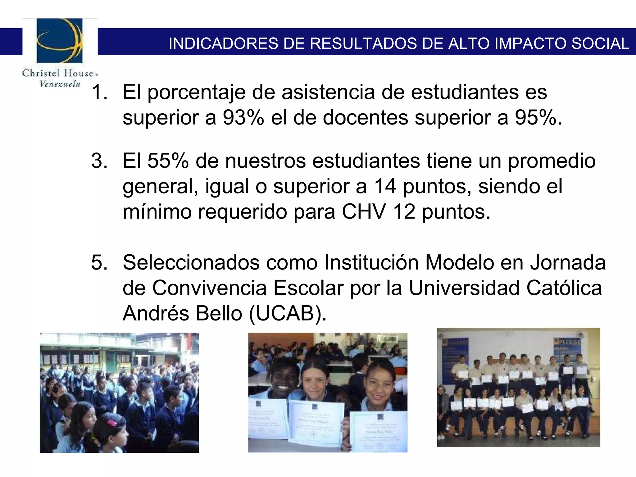 El porcentaje de asistencia de estudiantes es superior a 93% el de docentes superior a 95%.  El 55% de nuestros estudiantes tiene un promedio general, igual o superior a 14 puntos, siendo el mínimo requerido para CHV 12 puntos. Seleccionados como Institución Modelo en Jornada de Convivencia Escolar por la Universidad Católica Andrés Bello (UCAB). INDICADORES DE RESULTADOS DE ALTO IMPACTO SOCIAL 