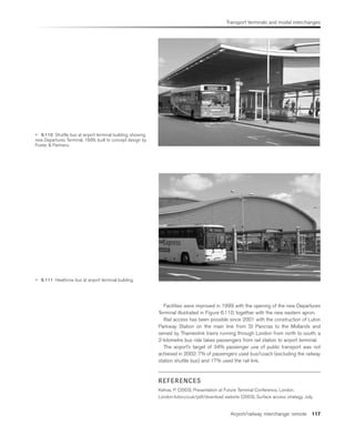 Transport terminals and modal interchanges
Airport/railway interchange: remote 117
 6.110 Shuttle bus at airport terminal building, showing
new Departures Terminal, 1999, built to concept design by
Foster  Partners.
 6.111 Heathrow bus at airport terminal building.
Facilities were improved in 1999 with the opening of the new Departures
Terminal illustrated in Figure 6.110, together with the new eastern apron.
Rail access has been possible since 2001 with the construction of Luton
Parkway Station on the main line from St Pancras to the Midlands and
served by Thameslink trains running through London from north to south; a
2-kilometre bus ride takes passengers from rail station to airport terminal.
The airport’s target of 34% passenger use of public transport was not
achieved in 2002: 7% of passengers used bus/coach (excluding the railway
station shuttle bus) and 17% used the rail link.
REFERENCES
Kehoe, P. (2003). Presentation at Future Terminal Conference, London.
London-luton.co.uk/pdf/download website (2003). Surface access strategy, July.
 