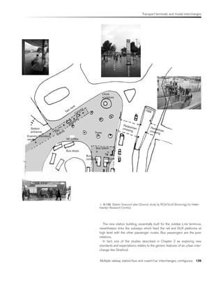 Transport terminals and modal interchanges
Multiple railway station/bus and coach/car interchanges: contiguous 139
The new station building, essentially built for the Jubilee Line terminus,
nevertheless links the subways which feed the rail and DLR platforms at
high level with the other passenger routes. Bus passengers are the poor
relations.
In fact, one of the studies described in Chapter 2 as exploring new
standards and expectations relates to the generic features of an urban inter-
change like Stratford.
Station
entrance
Evening Standard
vendor
Taxi rank
Canopy
Benches
Info
boards
Mr coffee
Bus stops
Bus
controller
Bus totem
T
Station
news
Trees
Pedestrian
crossing
Pedestrian
crossing
Clock
sculpture
 6.139 Station forecourt plan (Source: study by RCA/Scott Brownrigg for Helen
Hamlyn Research Centre).
 