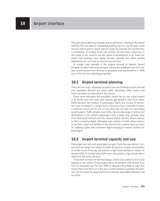 Airport interface 173
This part covers planning, landside and airside factors relating to the airport
terminal. This has been an established building type for only 70 years, since
the time when London’s airport was at Croydon for example, but over that time
a proliferation of building forms has evolved. All have been responsive to
the needs of the moment, but the speed of development of air travel has
meant that buildings have rapidly become obsolete and either needed
replacement on new sites or internal reconstruction.
A notable early example is the original terminal at Gatwick Airport
(Chapter 2), which offered passengers a direct and sheltered route from rail-
way to terminal and from terminal to aeroplane, and was therefore in 1936
one of the first true interchange facilities.
10.1 Airport terminal planning
There are two major influences on airport size and therefore airport terminal
size: population demand and airline traffic scheduling. Other factors and
forms are listed and described in this section.
Every world metropolis and population centre has by now a giant airport
in its vicinity and most cities have airports appropriate to their local needs.
Either because the numbers of passengers, flights and choices of destina-
tion have increased to a certain level or because of its ‘crossroads’ location,
a particular airport and its one or more terminals can take on a secondary
growth pattern. Traffic attracts more traffic, since a wide range of airlines and
destinations in turn attracts passengers from a larger area, possibly away
from what would otherwise be their nearest airport, and also attracts airlines
to feed connecting flights. Ultimately, high volumes of traffic attract airlines
to use their routes and facilities to the maximum by creating ‘hubs’, junctions
for radiating routes with convenient flight-changing or transfer facilities for
passengers.
10.2 Airport terminal capacity and size
Passengers per hour and passengers per year: these two key factors in air-
port terminal design are related by traffic distribution. A peak concentration
at certain hours of the day will produce a high hourly demand in relation to
annual traffic. A constant daily traffic level will produce a high annual rate in
relation to the hourly demand.
It has been common for terminal design criteria to be related to the hourly
capacity or the number of passengers due to be handled in the thirtieth busy
hour of scheduled use. The term SBR or Standard Busy Rate is used. This
means that in the 29 hours in the year in which demand is greatest, the facil-
ities will not match the requirement, but it ensures reasonable standards and
economy.
10 Airport interface
 