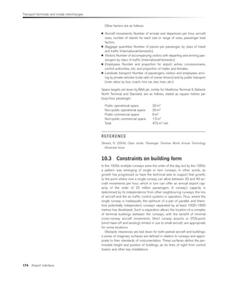 Transport terminals and modal interchanges
174 Airport interface
Other factors are as follows:
■ Aircraft movements. Number of arrivals and departures per hour, aircraft
sizes, number of stands for each size or range of sizes, passenger load
factors.
■ Baggage quantities. Number of pieces per passenger, by class of travel
and traffic (international/domestic).
■ Visitors. Number of accompanying visitors with departing and arriving pas-
sengers by class of traffic (international/domestic).
■ Employees. Number and proportion for airport, airline, concessionaire,
control authorities, etc. and proportion of males and females.
■ Landside transport. Number of passengers, visitors and employees arriv-
ing by private vehicles (note ratio of owner-drivers) and by public transport
(note ratios by bus, coach, hire car, taxi, train, etc.).
Space targets set down by BAA plc, similar for Heathrow Terminal 4, Gatwick
North Terminal and Stansted, are as follows, stated as square metres per
busy-hour passenger:
Public operational space 20 m2
Non-public operational space 20 m2
Public commercial space 6 m2
Non-public commercial space 1.5 m2
Total 47.5 m2
net
REFERENCE
Stewart, R. (2004). Class divide. Passenger Terminal World Annual Technology
Showcase Issue.
10.3 Constraints on building form
In the 1930s multiple runways were the order of the day, but by the 1950s
a pattern was emerging of single or twin runways. In other words, as
growth has progressed so have the technical aids to support that growth,
to the point where now a single runway can allow between 30 and 40 air-
craft movements per hour, which in turn can offer an annual airport cap-
acity of the order of 25 million passengers. A runway’s capacity is
determined by its independence from other neighbouring runways, the mix
of aircraft and the air traffic control systems in operation. Thus, where the
single runway is inadequate, the optimum of a pair of parallel, and there-
fore potentially independent, runways separated by at least 1600–1800
metres has developed. Such a separation allows the location of a complex
of terminal buildings between the runways, with the benefit of minimal
cross-runway aircraft movements. Short runway airports or STOLports
(short take-off and landing), limited in use to small aircraft, are appropriate
for some locations.
Obstacle clearances are laid down for both parked aircraft and buildings:
a series of imaginary surfaces are defined in relation to runways and appro-
priate to their standards of instrumentation. These surfaces define the per-
missible height and position of buildings, as do lines of sight from control
towers and other key installations.
 