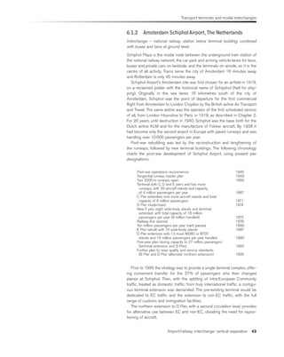 Transport terminals and modal interchanges
Airport/railway interchange: vertical separation 43
6.1.2 Amsterdam SchipholAirport,The Netherlands
Interchange – national railway station below terminal building, combined
with buses and taxis at ground level.
Schiphol Plaza is the modal node between the underground train station of
the national railway network, the car park and arriving vehicle lanes for taxis,
buses and private cars on landside, and the terminals on airside, so it is the
centre of all activity. Trains serve the city of Amsterdam 16 minutes away
and Rotterdam is only 45 minutes away.
Schiphol Airport’s Amsterdam site was first chosen for an airfield in 1919,
on a reclaimed polder with the historical name of Schipshol (hell for ship-
ping). Originally in the sea lanes 16 kilometres south of the city of
Amsterdam, Schiphol was the point of departure for the first commercial
flight from Amsterdam to London Croydon by the British airline Air Transport
and Travel. The same airline was the operator of the first scheduled service
of all, from London Hounslow to Paris in 1919, as described in Chapter 2.
For 20 years, until destruction in 1940, Schiphol was the base both for the
Dutch airline KLM and for the manufacture of Fokker aircraft. By 1938 it
had become only the second airport in Europe with paved runways and was
handling over 10 000 passengers per year.
Post-war rebuilding was led by the reconstruction and lengthening of
the runways, followed by new terminal buildings. The following chronology
charts the post-war development of Schiphol Airport, using present pier
designations:
Post-war operations recommence 1945
Tangential runway master plan 1949
Two 3300 m runways open 1960
Terminal with C, D and E piers and two more
runways, with 25 aircraft stands and capacity
of 4 million passengers per year 1967
C Pier extended, nine more aircraft stands and total
capacity of 8 million passengers 1971
D Pier modernised 1974
New F pier, eight wide-body stands and terminal
extended, with total capacity of 18 million
passengers per year (8 million handled) 1975
Railway link opened 1978
Ten million passengers per year mark passed 1980
E Pier rebuilt with 10 wide-body stands 1987
D Pier extension with 13 more MD80 or B737
stands and 16 million passengers per year handled 1990
Five-year plan raising capacity to 27 million passengers
(terminal extension and G Pier) 1993
Further plan to raise quality and service standards
(B Pier and D Pier ‘alternate’ northern extension) 1995
Prior to 1995 the strategy was to provide a single terminal complex, offer-
ing convenient transfer for the 37% of passengers who then changed
planes at Schiphol. Then, with the splitting of intra-European Community
traffic, treated as domestic traffic, from truly international traffic, a contigu-
ous terminal extension was demanded. The pre-existing terminal would be
dedicated to EC traffic and the extension to non-EC traffic, with the full
range of customs and immigration facilities.
The northern extension to D Pier, with a second circulation level, provides
for alternative use between EC and non-EC, obviating the need for reposi-
tioning of aircraft.
 