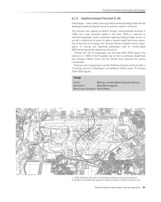 Transport terminals and modal interchanges
Airport/railway interchange: vertical separation 51
Terminal 4
 6.15 Heathrow Terminal 4 with Heathrow Express (continuous line) and
Piccadilly Line (dotted line) approach routes (courtesy of Heathrow Airport Ltd).
6.1.5 HeathrowAirportTerminal 4, UK
Interchange – metro station (one-way) below terminal building. Note also the
dedicated Heathrow Express terminus and bus stands in forecourt.
This terminal was opened, as British Airways intercontinental terminal, in
1986, and a pier extension added in the early 1990s in response to
improved passenger service standards requiring loading bridge access to
aircraft in preference to buses. In spite of severe height restrictions opera-
tive at the time of its design, the terminal offered complete vertical segre-
gation of arriving and departing passengers and an uninterrupted
650-metre-long airside departures concourse.
Thirteen per cent of passengers use the tube (CAA 2002 figure). The
extension in 1986 of the Piccadilly Line to form a clockwise single-track
loop between Hatton Cross and the Central Area improved the service
considerably.
Nine per cent of passengers use the Heathrow Express, which provides a
15-minute service to Paddington via Heathrow Central every 15 minutes
(CAA 2002 figure).
TEAM
CLIENT: BAA plc, formerly British Airports Authority
ARCHITECTS: Scott Brownrigg Ltd
STRUCTURAL ENGINEER: Scott Wilson
 