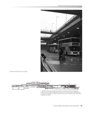 Transport terminals and modal interchanges
Airport/railway interchange: vertical separation 53
 6.18 Arrivals forecourt bus stands.
0 25 50 metres
7
6 4 2
5 3
8
1
LTB
 6.19 Arrivals forecourt plan (Courtesy of architects Scott Brownrigg). Key:
1 Multi-storey car park; 2 Departures forecourt; 3 Arrivals forecourt; 4 Departures
concourse; 5 Arrivals concourse; 6 Airside concourse; 7 Arrivals corridor; 8 London
Underground station.
 
