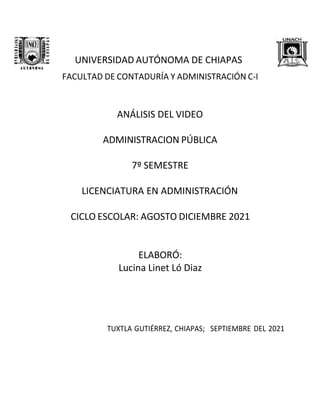 UNIVERSIDAD AUTÓNOMA DE CHIAPAS
FACULTAD DE CONTADURÍA Y ADMINISTRACIÓN C-I
ANÁLISIS DEL VIDEO
ADMINISTRACION PÚBLICA
7º SEMESTRE
LICENCIATURA EN ADMINISTRACIÓN
CICLO ESCOLAR: AGOSTO DICIEMBRE 2021
ELABORÓ:
Lucina Linet Ló Diaz
TUXTLA GUTIÉRREZ, CHIAPAS; SEPTIEMBRE DEL 2021
 
