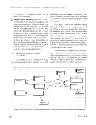 Un método para la trazabilidad de requisitos en el proceso unificado de desarrollo



        modelo provoca la creación de nuevos cambios            llevando a cabo en el proceso de desarrollo. A con-
        sobre dichos elementos.                                 tinuación se analiza la forma como el flujo de control
                                                                y el soporte de trazabilidad pueden apoyar el flujo
     g.	 Analizar costo-beneficio. Se refiere a la esti-
                                                                de requisitos.
         mación del costo y el esfuerzo que requieren los
         cambios solicitados por los participantes. Con                 En la figura 9, se ilustra el flujo de trabajo de
         base en el modelo de trazabilidad, se calcula el       la disciplina de Requisitos y se incorpora la actividad
         esfuerzo que implica realizar los cambios. Para        de “Control y Soporte de Trazabilidad”. Además, se
         los modelos de trazabilidad centrados en casos         reconocen los participantes, los documentos/mode-
         de uso, comúnmente se aplica el método basado          los fuente y los productos de trabajo involucrados en
         en puntos de casos de uso [5]. Para modelos de         el trazado. Inicialmente, es importante conocer, por
         trazabilidad que sólo trazan elementos del diseño,     cada iteración, qué acciones se van a ejecutar en
         el cálculo del esfuerzo se hace desde el número        cada flujo de trabajo (decisión del grupo de trabajo)
         de vínculos de trazado, de clases, de componen-        y qué objetivo del sistema y requisitos se gestiona-
         tes y de métodos. Estos artefactos son situados        rán. Así, se determinan el alcance y los modelos de
         y contabilizados por el nivel de granularidad a        trazabilidad que se generarán.
         partir del cual se calcula el esfuerzo [1].
                                                                       Para la trazabilidad, toda acción que pueda ge-
     3.2 	 Trazabilidad en el flujo de                          nerar o alterar un elemento de modelo o documento
           requisitos                                           debe estar siempre presente en el flujo para facilitar
                                                                el control del trazado. Por esta razón, las acciones
           Las actividades que se ejecuten en los flujos        “Refinar la definición del sistema” y “Administrar el
     de trabajo dependerán de la iteración que se esté          cambio en los requisitos” se deben considerar.




        Figura 8. Un ejemplo de modelo de trazabilidad que incluye cambios (generado en el flujo de requisitos)



78                                                                                                         Revista EIA
 
