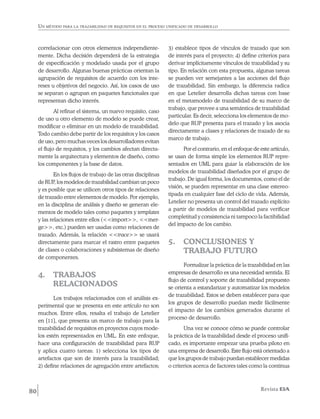 Un método para la trazabilidad de requisitos en el proceso unificado de desarrollo



     correlacionar con otros elementos independiente-            3) establece tipos de vínculos de trazado que son
     mente. Dicha decisión dependerá de la estrategia            de interés para el proyecto; 4) define criterios para
     de especificación y modelado usada por el grupo             derivar implícitamente vínculos de trazabilidad y su
     de desarrollo. Algunas buenas prácticas orientan la         tipo. En relación con esta propuesta, algunas tareas
     agrupación de requisitos de acuerdo con los inte-           se pueden ver semejantes a las acciones del flujo
     reses u objetivos del negocio. Así, los casos de uso        de trazabilidad. Sin embargo, la diferencia radica
     se separan o agrupan en paquetes funcionales que            en que Letelier desarrolla dichas tareas con base
     representan dicho interés.                                  en el metamodelo de trazabilidad de su marco de
                                                                 trabajo, que provee a una semántica de trazabilidad
             Al refinar el sistema, un nuevo requisito, caso
                                                                 particular. Es decir, selecciona los elementos de mo-
     de uso u otro elemento de modelo se puede crear,
                                                                 delo que RUP presenta para el trazado y los asocia
     modificar o eliminar en un modelo de trazabilidad.
                                                                 directamente a clases y relaciones de trazado de su
     Todo cambio debe partir de los requisitos y los casos
                                                                 marco de trabajo.
     de uso, pero muchas veces los desarrolladores evitan
     el flujo de requisitos, y los cambios afectan directa-             Por el contrario, en el enfoque de este artículo,
     mente la arquitectura y elementos de diseño, como           se usan de forma simple los elementos RUP repre-
     los componentes y la base de datos.                         sentados en UML para guiar la elaboración de los
                                                                 modelos de trazabilidad diseñados por el grupo de
             En los flujos de trabajo de las otras disciplinas
                                                                 trabajo. De igual forma, los documentos, como el de
     de RUP, los modelos de trazabilidad cambian un poco
                                                                 visión, se pueden representar en una clase estereo-
     y es posible que se utilicen otros tipos de relaciones
                                                                 tipada en cualquier fase del ciclo de vida. Además,
     de trazado entre elementos de modelo. Por ejemplo,
                                                                 Letelier no presenta un control del trazado explícito
     en la disciplina de análisis y diseño se generan ele-
                                                                 a partir de modelos de trazabilidad para verificar
     mentos de modelo tales como paquetes y templates
                                                                 completitud y consistencia ni tampoco la factibilidad
     y las relaciones entre ellos (<<import>>, <<mer-
                                                                 del impacto de los cambio.
     ge>>, etc.) pueden ser usadas como relaciones de
     trazado. Además, la relación <<trace>> se usará
     directamente para marcar el rastro entre paquetes           5. 	 CONCLUSIONES Y
     de clases o colaboraciones y subsistemas de diseño               TRABAJO FUTURO
     de componentes.
                                                                        Formalizar la práctica de la trazabilidad en las
                                                                 empresas de desarrollo es una necesidad sentida. El
     4. 	 TRABAJOS
                                                                 flujo de control y soporte de trazabilidad propuesto
          RELACIONADOS                                           se orienta a estandarizar y automatizar los modelos
                                                                 de trazabilidad. Estos se deben establecer para que
            Los trabajos relacionados con el análisis ex-
                                                                 los grupos de desarrollo puedan medir fácilmente
     perimental que se presenta en este artículo no son
                                                                 el impacto de los cambios generados durante el
     muchos. Entre ellos, resalta el trabajo de Letelier
                                                                 proceso de desarrollo.
     en [11], que presenta un marco de trabajo para la
     trazabilidad de requisitos en proyectos cuyos mode-                Una vez se conoce cómo se puede controlar
     los estén representados en UML. En este enfoque,            la práctica de la trazabilidad desde el proceso unifi-
     hace una configuración de trazabilidad para RUP             cado, es importante empezar una prueba piloto en
     y aplica cuatro tareas: 1) selecciona los tipos de          una empresa de desarrollo. Este flujo está orientado a
     artefactos que son de interés para la trazabilidad;         que los grupos de trabajo puedan establecer medidas
     2) define relaciones de agregación entre artefactos;        o criterios acerca de factores tales como la continua



80                                                                                                         Revista EIA
 