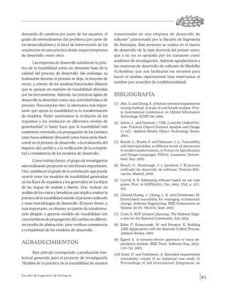 demanda de cambios por parte de los usuarios, el              transversales en una empresa de desarrollo de
grado de entendimiento del problema por parte de              software” patrocinado por la Escuela de Ingeniería
los desarrolladores y el nivel de intervención de los         de Antioquia. Este proyecto se realiza en el marco
arquitectos en esta práctica desde etapas tempranas           de desarrollo de la tesis doctoral del primer autor,
de desarrollo, entre otros.                                   que a su vez es apoyado por los coautores como
                                                              auxiliares de investigación. Además agradecemos a
       Las empresas de desarrollo establecen la prác-
                                                              las empresas de desarrollo de software de Medellín
tica de la trazabilidad como un elemento base de la
                                                              (Colombia) que nos facilitaron los recursos para
calidad del proceso de desarrollo. Sin embargo, su
                                                              hacer el análisis experimental (nos reservamos el
realización durante el proceso se deja, la mayoría de
                                                              nombre por acuerdos de confidencialidad).
veces, a criterio de los analistas funcionales (líderes)
que se apoyan en matrices de trazabilidad ofrecidas
por las herramientas. Además, las prácticas ágiles de         BIBLIOGRAFÍA
desarrollo la desechan como una actividad básica de
                                                              [1]	 Ahn, S. and Chong, K. A feature-oriented requirements
proceso. Para mejorar esto, la alternativa más impor-
                                                                   tracing method: A study of cost-benefit analysis. Proc.
tante que apoya la trazabilidad es la transformación               in International Conference on Hybrid Information
de modelos. Poder automatizar la evolución de los                  Technology (ICHIT’06) 2006.
requisitos y los artefactos en diferentes niveles de          [2]	 Arlow, J., and Neustad, I. UML 2 and the Unified Pro-
granularidad (o fases) hace que la trazabilidad esté               cess: Practical Object-Oriented Analysis and Design
totalmente orientada a la propagación de los cambios               (2 ed.). Addison-Wesley Object Technology Series.
                                                                   2005.
tanto hacia adelante (forward) como hacia atrás (back­
ward) en el proceso de desarrollo, a la evaluación del        [3]	 Bondé, L.; Boulet, P. and Dekeyser, J.-L., Traceability
                                                                   and interoperability at different levels of abstraction
impacto del cambio y a la verificación de la completi-
                                                                   in model transformations, in Forum on Specification
tud y consistencia de los modelos de desarrollo.                   and Design Languages, FDL’05, Lausanne, Switzer-
                                                                   land, Sep. 2005.
        Como trabajo futuro, el grupo de investigación
está realizando proyectos en tres frentes importantes.        [4]	 Booch, G.; Rumbaugh, J. y Jacobson, I. El proceso
                                                                   unificado de desarrollo de software. Pearson Edu-
Uno, establecer el grado de la correlación que puede
                                                                   cación, Madrid, 2000.
ocurrir entre los modelos de trazabilidad generados
                                                              [5] 	 Carroll, E. R. Estimating software based on use case
en los flujos de requisitos y los generados en los flujos
                                                                    points. Proc. in OOPSLA’05, Oct. 2005, USA. p. 257-
de las etapas de análisis y diseño. Dos, realizar un                265.
análisis de los costos y beneficios que implica realizar la
                                                              [6] 	 Cleland-Huang, J.; Chang, C. K. and Christensen, M.
práctica de la trazabilidad usando el proceso unificado             Event-based traceability for managing evolutionary
y otras metodologías de desarrollo. El tercer frente, y             change, Software Engineering, IEEE Transactions on
más importante, es obtener un patrón de transforma-                 Volume 29 (9): 796-810, Sept. 2003
ción dirigido a generar modelo de trazabilidad con            [7] 	 Crain A. RUP iteration planning. The Rational Edge:
características de propagación del cambio en diferen-               e-zine for the Rational Community. July 2004.
tes niveles de abstracción, para verificar consistencia       [8] 	 Eeles, P.; Kozaczynski, W. and Houston, K. Building
y completitud de los modelos de desarrollo.                         J2EE Applications with the Rational Unified Process.
                                                                    Addison-Wesley, 2003.
                                                              [9]	 Egyed A. A scenario-driven approach to trace de-
AGRADECIMIENTOS                                                    pendency analysis. IEEE Trans. Software Eng. 29(2):
                                                                   116-132, 2003.
       Este artículo corresponde a producción inte-           [10] Gotel, O. and Finkelstein, A. Extended requirements
lectual generada para el proyecto de investigación                 traceability: results of an industrial case study. In
“Análisis de la práctica de la trazabilidad de asuntos             Proceedings of 3rd International Symposium on


Escuela de Ingeniería de Antioquia
                                                                                                                             81
 
