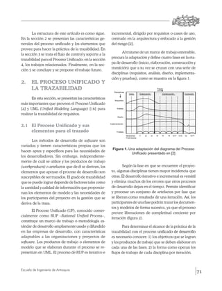 La estructura de este artículo es como sigue.      incremental, dirigido por requisitos o casos de uso,
En la sección 2 se presentan las características ge-       centrado en la arquitectura y enfocado a la gestión
nerales del proceso unificado y los elementos que          del riesgo [2].
provee para hacer la práctica de la trazabilidad. En
                                                                  Al tratarse de un marco de trabajo extensible,
la sección 3 se trata el flujo de control y soporte a la
                                                           procura la adaptación y define cuatro fases en la eta-
trazabilidad para el Proceso Unificado; en la sección
                                                           pa de desarrollo (inicio, elaboración, construcción y
4, los trabajos relacionados. Finalmente, en la sec-
                                                           transición) que a su vez se cruzan con una serie de
ción 5 se concluye y se propone el trabajo futuro.
                                                           disciplinas (requisitos, análisis, diseño, implementa-
                                                           ción y pruebas), como se muestra en la figura 1.
2. 	 EL PROCESO UNIFICADO Y
     LA TRAZABILIDAD
       En esta sección, se presentan las características
más importantes que proveen el Proceso Unificado
[4] y UML (Unified Modeling Language) [16] para
realizar la trazabilidad de requisitos.


2.1 	 El Proceso Unificado y sus
      elementos para el trazado

       Los métodos de desarrollo de software son
variados y tienen características propias que los
                                                           Figura 1. Una adaptación del diagrama del Proceso
hacen aptos y específicos para las necesidades de
                                                                      Unificado presentado en [2]
los desarrolladores. Sin embargo, independiente-
mente de cuál se utilice y los productos de trabajo
(work­products) o artefactos que de él se deriven, los            Según la fase en que se encuentre el proyec-
elementos que apoyan el proceso de desarrollo son          to, algunas disciplinas tienen mayor incidencia que
susceptibles de ser trazados. El grado de trazabilidad     otras. El desarrollo iterativo e incremental es versátil
que se puede lograr depende de factores tales como         y elimina muchos de los errores que otros procesos
la cantidad y calidad de información que proporcio-        de desarrollo dejan en el tiempo. Permite identificar
nan los elementos de modelo y las necesidades de           y procesar un conjunto de artefactos por fase que
los participantes del proyecto en la gestión que se        se liberan como resultado de una iteración. Así, los
deriva de la traza.                                        participantes de una fase podrán trazar los documen-
                                                           tos y modelos de forma sucesiva, ya que el proceso
       El Proceso Unificado (UP), conocido comer-
                                                           provee liberaciones de completitud creciente por
cialmente como RUP –Rational Unified Process–,
                                                           iteración (figura 2).
constituye un marco de trabajo o metodología es-
tándar de desarrollo ampliamente usado y difundido                Para determinar el alcance de la práctica de la
en las empresas de desarrollo, con características         trazabilidad con el proceso ������������������������
                                                                                         unificado de desarrollo
                                                                                                   ��������������
adaptables a las organizaciones y proyectos de             es necesario conocer: 1) los objetivos que se logran
software. Los productos de trabajo o elementos de          y los productos de trabajo que se deben elaborar en
modelo que se elaboran durante el proceso se re-           cada una de las fases; 2) la forma como operan los
presentan en UML. El proceso de RUP es iterativo e         flujos de trabajo de cada disciplina por iteración.



Escuela de Ingeniería de Antioquia
                                                                                                                      71
 