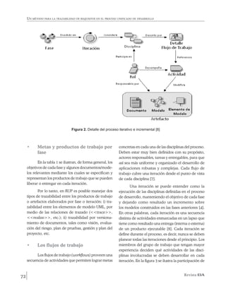 Un método para la trazabilidad de requisitos en el proceso unificado de desarrollo




                                 Figura 2. Detalle del proceso iterativo e incremental [8]



     •	    Metas y productos de trabajo por                     concretas en cada una de las disciplinas del proceso.
           fase                                                 Deben estar muy bien definidos con su propósito,
                                                                actores responsables, tareas y entregables, para que
            En la tabla 1 se ilustran, de forma general, los    así sea más uniforme y organizado el desarrollo de
     objetivos de cada fase y algunos documentos/mode-          aplicaciones robustas y complejas. Cada flujo de
     los relevantes mediante los cuales se especifican y        trabajo cubre una iteración desde el punto de vista
     representan los productos de trabajo que se pueden         de cada disciplina [7].
     liberar o entregar en cada iteración.
                                                                       Una iteración se puede entender como la
            Por lo tanto, en RUP es posible manejar dos         ejecución de las disciplinas definidas en el proceso
     tipos de trazabilidad entre los productos de trabajo       de desarrollo, manteniendo el objetivo de cada fase
     o artefactos elaborados por fase o iteración: i) tra-      y dejando como resultado un incremento sobre
     zabilidad entre los elementos de modelo UML, por           los modelos construidos en las fases anteriores [4].
     medio de las relaciones de trazado (<<trace>>,             En otras palabras, cada iteración es una secuencia
     <<realize>>, etc.); ii) trazabilidad por versiona-         distinta de actividades enmarcadas en un lapso que
     miento de documentos, tales como visión, evalua-           tiene como resultado una entrega (interna o externa)
     ción del riesgo, plan de pruebas, gestión y plan del       de un producto ejecutable [8]. Cada iteración se
     proyecto, etc.                                             define durante el proceso, es decir, nunca se deben
                                                                planear todas las iteraciones desde el principio. Los
     •	    Los flujos de trabajo                                miembros del grupo de trabajo que tengan mayor
                                                                experiencia deciden qué actividades de las disci-
           Los flujos de trabajo (workflows) proveen una        plinas involucradas se deben desarrollar en cada
     secuencia de actividades que permiten lograr metas         iteración. En la figura 3 se ilustra la participación de



72                                                                                                        Revista EIA
 