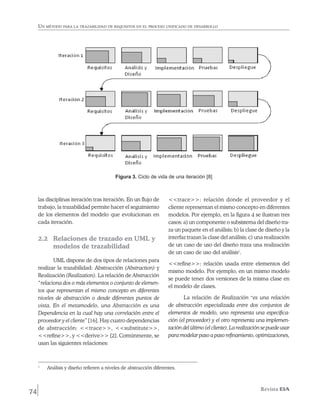 Un método para la trazabilidad de requisitos en el proceso unificado de desarrollo




                                              Figura 3. Ciclo de vida de una iteración [8]



     las disciplinas iteración tras iteración. En un flujo de           <<trace>>: relación donde el proveedor y el
     trabajo, la trazabilidad permite hacer el seguimiento              cliente representan el mismo concepto en diferentes
     de los elementos del modelo que evolucionan en                     modelos. Por ejemplo, en la figura 4 se ilustran tres
     cada iteración.                                                    casos: a) un componente o subsistema del diseño tra-
                                                                        za un paquete en el análisis; b) la clase de diseño y la
     2.2 	 Relaciones de trazado en UML y                               interfaz trazan la clase del análisis; c) una realización
           modelos de trazabilidad                                      de un caso de uso del diseño traza una realización
                                                                        de un caso de uso del análisis1.
            UML dispone de dos tipos de relaciones para
                                                                        <<refine>>: relación usada entre elementos del
     realizar la trazabilidad: Abstracción (Abstraction) y
                                                                        mismo modelo. Por ejemplo, en un mismo modelo
     Realización (Realization). La relación de Abstracción
                                                                        se puede tener dos versiones de la misma clase en
     “relaciona dos o más elementos o conjunto de elemen-
                                                                        el modelo de clases.
     tos que representan el mismo concepto en diferentes
     niveles de abstracción o desde diferentes puntos de                       La relación de Realización “es una relación
     vista. En el metamodelo, una Abstracción es una                    de abstracción especializada entre dos conjuntos de
     Dependencia en la cual hay una correlación entre el                elementos de modelo, uno representa una especifica­-
     proveedor y el cliente” [16]. Hay cuatro dependencias              ción (el proveedor) y el otro representa una implemen-
     de abstracción: <<trace>>, <<substitute>>,                         tación del último (el cliente). La realización se puede usar
     <<refine>>, y <<derive>> [2]. Comúnmente, se                       para modelar paso a paso refinamiento, optimizaciones,
     usan las siguientes relaciones:



     1
         	   Análisis y diseño refieren a niveles de abstracción diferentes.



74                                                                                                                   Revista EIA
 