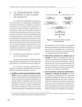 Un método para la trazabilidad de requisitos en el proceso unificado de desarrollo



     3. 	 LA TRAZABILIDAD COMO
          SOPORTE A LOS FLUJOS
          DE TRABAJO
             Los modelos de trazabilidad reconocen tres
     elementos básicos: los participantes (stakeholders),
     las fuentes (documentos y modelos) y los objetos o
     artefactos para ser trazados. Estos elementos y su
     evolución se deben identificar explícitamente en
     cada flujo de trabajo para así controlar y soportar el
     trazado en las fases del proceso. Por lo tanto, es nece-
     sario que un flujo de control de la trazabilidad apoye
     los flujos de trabajo en cada iteración. Los modelos
     de trazabilidad se deben generar por iteración para
     que los grupos de trabajo tomen decisiones acerca                             Figura 6. Flujo para el control y soporte
                                                                                              de la trazabilidad
     del alcance del desarrollo y del impacto del cambio.
     Así, se realizarán negociaciones oportunas con los
     participantes del proyecto. Además, se proveerán                          de trazabilidad. Así los modelos de trazabilidad
     elementos para verificar la consistencia y la comple-                     lograrán ser estándar para todos los proyectos en
     titud de los modelos de la solución.                                      una empresa de desarrollo, pero de igual forma
                                                                               podrán variar de acuerdo con el tipo de proyecto
                                                                               o la arquitectura de desarrollo utilizada.
     3.1 	 El flujo para el control y soporte
           de la trazabilidad                                              b.	 Seleccionar elementos de modelo para el
                                                                               trazado. Se refiere a la clasificación de los ele-
            En este artículo se propone un flujo de trazabi-                   mentos de modelo proporcionados por el flujo de
     lidad orientado a estandarizar el control y soporte de                    trabajo en una iteración determinada. Aunque
     esta práctica en el proceso de desarrollo (figura 6).                     los casos de uso son el centro del desarrollo y de
                                                                               la toma de decisiones, es importante determinar
            En la primera iteración, normalmente no
                                                                               qué otros elementos se trazarán conjuntamente
     existen los modelos de trazabilidad. Estos se deberán
                                                                               con ellos en el modelo de trazabilidad2.
     elaborar realizando las siguientes acciones:
                                                                           c.	 Crear/Actualizar elementos predecesores,
     a.	 Establecer criterios para el modelo de trazabi-                       sucesores y vínculos de trazado. Se refiere
         lidad. Se refiere a la definición de criterios para de-               a la creación o actualización de los modelos de
         terminar qué participantes, modelos/documentos                        trazabilidad. Establece el orden de los elementos
         fuente y elementos de modelo participarán en el                       (predecesores-sucesores) que serán trazados a
         trazado. Además, se establecen criterios de control                   partir de los elementos de modelo involucrados
         del impacto del cambio, tales como operaciones                        en la traza y de los vínculos que permitirán tra-
         de trazado y método de análisis costo-beneficio.                      zarlos. En la figura 7 se ilustra un modelo básico
         Estos criterios establecen la forma como los par-                     de trazado generado en una primera iteración en
         ticipantes elaborarán e interpretarán los modelos                     el flujo de trabajo de la disciplina de requisitos.


     2
         	 Los elementos de configuración a los cuales se refiere la gestión del cambio [13] son elementos de grano grueso a partir de los
            cuales se puede determinar qué elementos de modelo serán trazados.



76                                                                                                                         Revista EIA
 