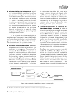 d.	 Verificar completitud y consistencia. Se refie-                       de configuración afectados, tales como docu-
    re a que los modelos de trazabilidad son la base                      mentos y modelos de desarrollo. A partir de los
    para reconocer incompletitud e inconsistencia en                      modelos de trazabilidad existentes, los desarro-
    los modelos de desarrollo. Algunas inconsisten-                       lladores evaluarán el impacto del cambio (costo-
    cias pueden ser: más de un caso de uso realice                        esfuerzo-beneficio) y podrán dar un diagnóstico
    (<<realize>>) al mismo requisito, un prototipo                        o presupuesto de las actividades que deberán
    no realice a ningún caso de uso, un requisito no                      realizarse sobre modelos de desarrollo, docu-
    sea trazado (<<trace>>) a ningún caso de uso,                         mentos y productos que se entregarán.
    una interfaz no trace ninguna clase del análisis,
                                                                      f.	 Identificar operaciones de cambio y ele-
    etc. Realizar verificaciones de este tipo puede
                                                                          mentos de modelo afectados. Se refiere al
    disminuir conflictos entre los grupos de trabajo,
                                                                          reconocimiento de las operaciones de cambio que
    compensando los problemas con buenas prácti-
                                                                          se deben aplicar a los elementos de modelo iden-
    cas de gestión del cambio.
                                                                          tificados. Básicamente, se dan tres operaciones:
       En las siguientes iteraciones, los modelos de                      crear nuevos elementos, modificar los existentes
trazabilidad se actualizarán por los grupos de trabajo                    o eliminarlos3. Un cambio puede propagarse por
con base en decisiones técnicas o cambios solicitados                     muchos otros elementos de modelo (identificados
por los usuarios durante el desarrollo. Para lograr                       de manera general en la acción anterior). La pro-
esto se deben realizar las siguientes acciones.                           pagación es una “reacción en cadena” que se debe
                                                                          controlar y verificar en consistencia y completitud
e.	 Evaluar el escenario de cambio. Se refiere a
                                                                          a partir del modelo de trazabilidad existente.
    la evaluación del impacto de los cambios soli-
    citados por los participantes. Generalmente, las                  	   En la figura 8, se muestra una nueva versión del
    empresas de desarrollo definen su proceso de                          modelo de trazabilidad de la figura 7. Aquí, la
    gestión del cambio y establecen plantillas espe-                      relación de <<trace>> se usa para relacionar los
    cíficas para formalizar los escenarios de cambio.                     cambios con los elementos de modelo afectados.
    En ellos, se debe registrar información referente                     Tanto el Requisito 3 (proveedor) como el Cambio
    a la iteración, disciplinas afectadas, participantes                  1 (cliente) representan el mismo concepto en di-
    del cambio (cliente y grupo de desarrolladores),                      ferentes modelos. El “Cambio 1” crea el Requisito
    contexto funcional y casos de uso afectados, los                      3, el cual a su vez realiza la “Necesidad 2”. La pro-
    riesgos asociados a los cambios y elementos                           pagación de este cambio en otros elementos de




                                Figura 7. Un modelo de trazabilidad en una primera iteración


3
    	   En [6] se presentan otros tipos de operaciones de cambio como una especialización de éstas.



Escuela de Ingeniería de Antioquia
                                                                                                                                  77
 