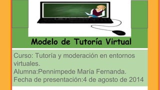 Modelo de Tutoría Virtual
Curso: Tutoría y moderación en entornos
virtuales.
Alumna:Pennimpede María Fernanda.
Fecha de presentación:4 de agosto de 2014
 
