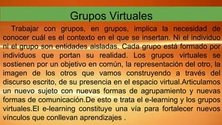Grupos Virtuales
Trabajar con grupos, en grupos, implica la necesidad de
conocer cuál es el contexto en el que se insertan...