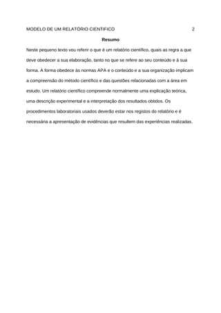 MODELO DE UM RELATÓRIO CIENTIFICO                                                       2

                                      Resumo

Neste pequeno texto vou referir o que é um relatório científico, quais as regra a que

deve obedecer a sua elaboração, tanto no que se refere ao seu conteúdo e à sua

forma. A forma obedece às normas APA e o conteúdo e a sua organização implicam

a compreensão do método científico e das questões relacionadas com a área em

estudo. Um relatório científico compreende normalmente uma explicação teórica,

uma descrição experimental e a interpretação dos resultados obtidos. Os

procedimentos laboratoriais usados deverão estar nos registos do relatório e é

necessária a apresentação de evidências que resultem das experiências realizadas.
 