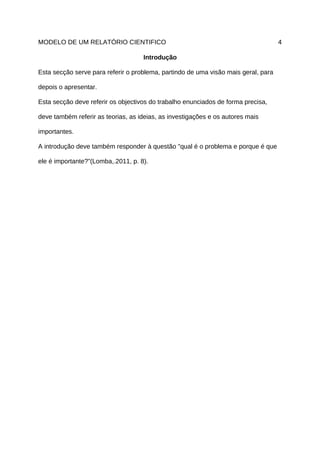 MODELO DE UM RELATÓRIO CIENTIFICO                                                   4

                                    Introdução

Esta secção serve para referir o problema, partindo de uma visão mais geral, para

depois o apresentar.

Esta secção deve referir os objectivos do trabalho enunciados de forma precisa,

deve também referir as teorias, as ideias, as investigações e os autores mais

importantes.

A introdução deve também responder à questão "qual é o problema e porque é que

ele é importante?”(Lomba,.2011, p. 8).
 