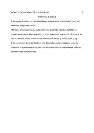 MODELO DE UM RELATÓRIO CIENTIFICO                                                       5

                                Métodos e materiais

Esta secção é muitas vezes conhecida por procedimento experimental, e tem que

obedecer a alguns requisitos.

”Terá que ser uma descrição suficientemente detalhada e precisa de todos os

aspectos relevantes da experiência, de modo a permitir a sua reprodução exacta por

outras pessoas, com a obtenção dos mesmos resultados.”(Lomba, 2011, p. 9)

Esta secção tem de conter também uma descrição exacta de todos de todos os

materiais, e regentes que terão sido utilizados durante toda a experiência, incluindo

equipamentos e instrumentos.
 