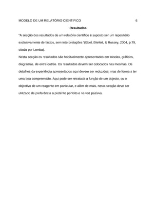 MODELO DE UM RELATÓRIO CIENTIFICO                                                  6

                                      Resultados

“A secção dos resultados de um relatório científico é suposto ser um repositório

exclusivamente de factos, sem interpretações “(Ebel, Bliefert, & Russey, 2004, p.79,

citado por Lomba).

Nesta secção os resultados são habitualmente apresentados em tabelas, gráficos,

diagramas, de entre outros. Os resultados devem ser colocados nas mesmas. Os

detalhes da experiência apresentados aqui devem ser reduzidos, mas de forma a ter

uma boa compreensão. Aqui pode ser retratada a função de um objecto, ou o

objectivo de um reagente em particular, e além de mais, nesta secção deve ser

utilizado de preferência o pretérito perfeito e na voz passiva.
 