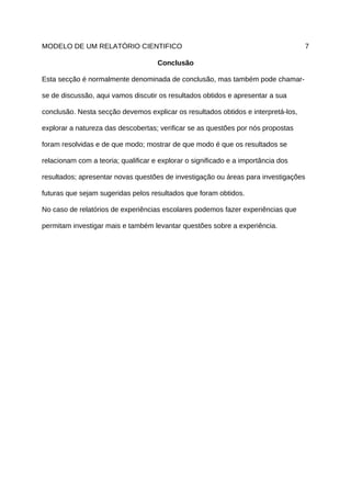 MODELO DE UM RELATÓRIO CIENTIFICO                                                  7

                                     Conclusão

Esta secção é normalmente denominada de conclusão, mas também pode chamar-

se de discussão, aqui vamos discutir os resultados obtidos e apresentar a sua

conclusão. Nesta secção devemos explicar os resultados obtidos e interpretá-los,

explorar a natureza das descobertas; verificar se as questões por nós propostas

foram resolvidas e de que modo; mostrar de que modo é que os resultados se

relacionam com a teoria; qualificar e explorar o significado e a importância dos

resultados; apresentar novas questões de investigação ou áreas para investigações

futuras que sejam sugeridas pelos resultados que foram obtidos.

No caso de relatórios de experiências escolares podemos fazer experiências que

permitam investigar mais e também levantar questões sobre a experiência.
 
