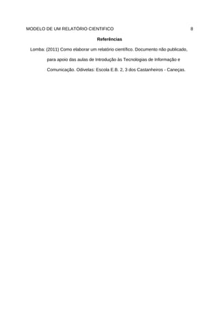 MODELO DE UM RELATÓRIO CIENTIFICO                                                8

                                 Referências

 Lomba: (2011) Como elaborar um relatório científico. Documento não publicado,

         para apoio das aulas de Introdução às Tecnologias de Informação e

         Comunicação. Odivelas: Escola E.B. 2, 3 dos Castanheiros - Caneças.
 