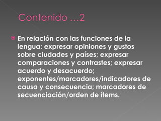 En relación con las funciones de la lengua: expresar opiniones y gustos sobre ciudades y países; expresar comparaciones y contrastes; expresar acuerdo y desacuerdo; exponentes/marcadores/indicadores de causa y consecuencia; marcadores de secuenciación/orden de ítems.  