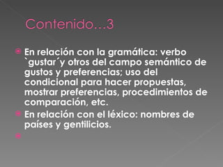 En relación con la gramática: verbo `gustar´y otros del campo semántico de gustos y preferencias; uso del condicional para hacer propuestas, mostrar preferencias, procedimientos de comparación, etc.  En relación con el léxico: nombres de países y gentilicios. 