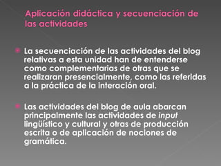 La secuenciación de las actividades del blog relativas a esta unidad han de entenderse como complementarias de otras que se realizaran presencialmente, como las referidas a la práctica de la interación oral.  Las actividades del blog de aula abarcan principalmente las actividades de  input  lingüístico y cultural y otras de producción escrita o de aplicación de nociones de gramática. 