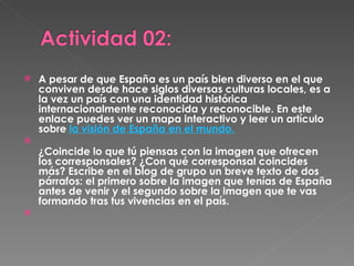 A pesar de que España es un país bien diverso en el que conviven desde hace siglos diversas culturas locales, es a la vez un país con una identidad histórica internacionalmente reconocida y reconocible. En este enlace puedes ver un mapa interactivo y leer un artículo sobre  la visión de España en el mundo. ¿Coincide lo que tú piensas con la imagen que ofrecen los corresponsales? ¿Con qué corresponsal coincides más? Escribe en el blog de grupo un breve texto de dos párrafos: el primero sobre la imagen que tenías de España antes de venir y el segundo sobre la imagen que te vas formando tras tus vivencias en el país.   