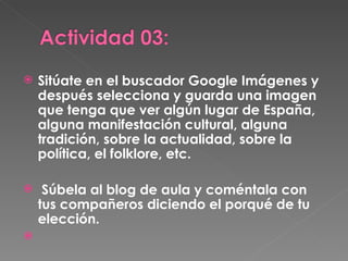 Sitúate en el buscador Google Imágenes y después selecciona y guarda una imagen que tenga que ver algún lugar de España, alguna manifestación cultural, alguna tradición, sobre la actualidad, sobre la política, el folklore, etc. Súbela al blog de aula y coméntala con tus compañeros diciendo el porqué de tu elección.   