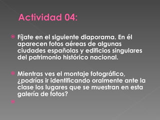 Fíjate en el siguiente diaporama. En él aparecen fotos aéreas de algunas ciudades españolas y edificios singulares del patrimonio histórico nacional.  Mientras ves el montaje fotográfico, ¿podrías ir identificando oralmente ante la clase los lugares que se muestran en esta galería de fotos? 
