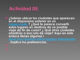 ¿Sabrías ubicar las ciudades que aparecen en el diaporama anterior en un  mapa mudo  ? ¿Qué te parece convertir estos lugares en destinos de un posible viaje de fin de curso? ¿ Qué otras ciudades añadirías a esa ruta de viaje? Aquí en este enlace tienes algunas i deas muy buenas sobre lugares interesantes . Explica tus preferencias.   