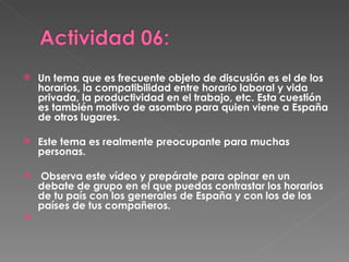 Un tema que es frecuente objeto de discusión es el de los horarios, la compatibilidad entre horario laboral y vida privada, la productividad en el trabajo, etc. Esta cuestión es también motivo de asombro para quien viene a España de otros lugares.  Este tema es realmente preocupante para muchas personas. Observa este vídeo y prepárate para opinar en un debate de grupo en el que puedas contrastar los horarios de tu país con los generales de España y con los de los países de tus compañeros. 