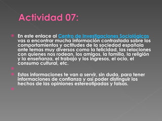 En este enlace al  Centro de Investigaciones Sociológicas  vas a encontrar mucha información contrastada sobre los comportamientos y actitudes de la sociedad española ante temas muy diversos como la felicidad, las relaciones con quienes nos rodean, los amigos, la familia, la religión y la enseñanza, el trabajo y los ingresos, el ocio, el consumo cultural, etc.   Estas informaciones te van a servir, sin duda, para tener informaciones de confianza y así poder distinguir los hechos de las opiniones estereotipadas y falsas. 