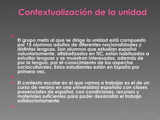 El grupo meta al que se dirige la unidad está compuesto por 15 alumnos adultos de diferentes nacionalidades y distintas lenguas. Son alumnos que estudian español voluntariamente, alfabetizados en TIC, están habituados a estudiar lenguas y se muestran interesados, además de por la lengua, por el conocimiento de los aspectos socioculturales. Estos estudiantes están en España por primera vez.   El contexto escolar en el que vamos a trabajar es el de un curso de verano en una universidad española con clases presenciales de español, con condiciones, recursos y materiales suficientes para poder desarrollar el trabajo satisfactoriamente.   
