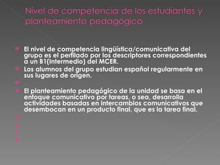 El nivel de competencia lingüística/comunicativa del grupo es el perfilado por los descriptores correspondientes a un B1(Intermedio) del MCER.  Los alumnos del grupo estudian español regularmente en sus lugares de origen.   El planteamiento pedagógico de la unidad se basa en el enfoque comunicativo por tareas, o sea, desarrolla actividades basadas en intercambios comunicativos que desembocan en un producto final, que es la tarea final.         