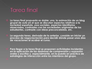 La tarea final propuesta es doble: una, la animación de un blog grupal de aula en el que se discutan aspectos relativos a la sociedad española, usos sociales, aspectos identitarios observados, contrastes con las sociedades originarias de los estudiantes, contraste con ideas preconcebidas, etc.  La segunda tarea, derivada de la anterior, consiste en iniciar un proceso de negociaciación para decidir dónde pasar unos días de vacaciones al acabar el curso. Para llegar a la tarea final se proponen actividades incidentes en la aplicación de las destrezas de comprensión y expresión orales y escritas y, especialmente, en la puesta en práctica de estrategias de interacción entre los miembros del grupo.   