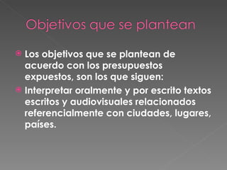 Los objetivos que se plantean de acuerdo con los presupuestos expuestos, son los que siguen: Interpretar oralmente y por escrito textos escritos y audiovisuales relacionados referencialmente con ciudades, lugares, países.  