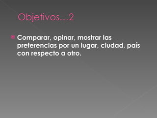 Comparar, opinar, mostrar las preferencias por un lugar, ciudad, país con respecto a otro.  