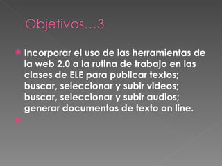 Incorporar el uso de las herramientas de la web 2.0 a la rutina de trabajo en las clases de ELE para publicar textos; buscar, seleccionar y subir videos; buscar, seleccionar y subir audios; generar documentos de texto on line.   