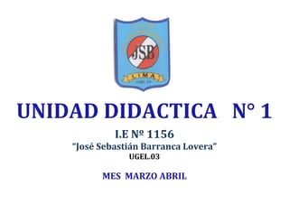 UNIDAD DIDACTICA N° 1
I.E Nº 1156
“José Sebastián Barranca Lovera”
UGEL.03
MES MARZO ABRIL
 