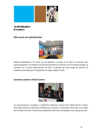 Actividades
Eventos

FDA cuenta con administrador




Dando cumplimiento a la nueva Ley del Deporte, el jueves 12 de abril, el cuencano Iván
Espinoza Aguilera, con amplia y reconocida trayectoria en la banca y en la empresa privada, se
convierte en el nuevo administrador de FDA. La decisión de toma luego de analizar las
carpetas presentadas por los aspirantes al cargo y elegir la mejor.



Leyendas cubanas visitan Cuenca




Los plusmarquistas mundiales y medallistas olímpicos cubanos Ana Fidelia Quirot y Xavier
Sotomayor dictan la conferencia “Experiencia al Triunfo”, el miércoles 18 de abril, en el Salón
de la Ciudad y de FDA. El acto lo lleva adelante el Ministerio del Deporte con el apoyo de FDA.




                                                                                     25
 