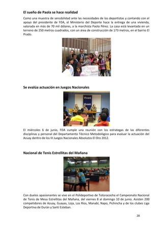 El sueño de Paola se hace realidad
Como una muestra de sensibilidad ante las necesidades de los deportistas y contando con el
apoyo del presidente de FDA, el Ministerio del Deporte hace la entrega de una vivienda,
valorada en más de 70 mil dólares, a la marchista Paola Pérez. La casa está levantada en un
terreno de 250 metros cuadrados, con un área de construcción de 173 metros, en el barrio El
Prado.




Se evalúa actuación en Juegos Nacionales




El miércoles 6 de junio, FDA cumple una reunión con los estrategas de las diferentes
disciplinas y personal del Departamento Técnico Metodológico para evaluar la actuación del
Azuay dentro de los III Juegos Nacionales Absolutos El Oro 2012.



Nacional de Tenis Estrellitas del Mañana




Con duelos apasionantes se vive en el Polideportivo de Totoracocha el Campeonato Nacional
de Tenis de Mesa Estrellitas del Mañana, del viernes 8 al domingo 10 de junio. Asisten 200
competidores de Azuay, Guayas, Loja, Los Ríos, Manabí, Napo, Pichincha y de los clubes Liga
Deportiva de Durán y Santi Esteban.

                                                                                 28
 