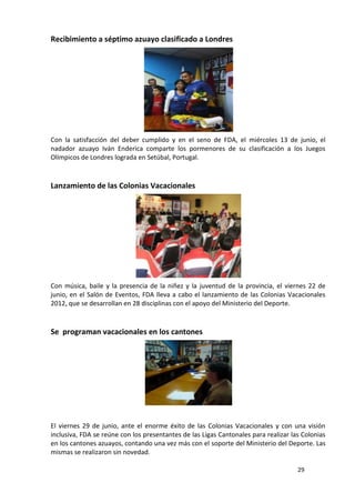 Recibimiento a séptimo azuayo clasificado a Londres




Con la satisfacción del deber cumplido y en el seno de FDA, el miércoles 13 de junio, el
nadador azuayo Iván Enderica comparte los pormenores de su clasificación a los Juegos
Olímpicos de Londres lograda en Setúbal, Portugal.



Lanzamiento de las Colonias Vacacionales




Con música, baile y la presencia de la niñez y la juventud de la provincia, el viernes 22 de
junio, en el Salón de Eventos, FDA lleva a cabo el lanzamiento de las Colonias Vacacionales
2012, que se desarrollan en 28 disciplinas con el apoyo del Ministerio del Deporte.



Se programan vacacionales en los cantones




El viernes 29 de junio, ante el enorme éxito de las Colonias Vacacionales y con una visión
inclusiva, FDA se reúne con los presentantes de las Ligas Cantonales para realizar las Colonias
en los cantones azuayos, contando una vez más con el soporte del Ministerio del Deporte. Las
mismas se realizaron sin novedad.

                                                                                     29
 