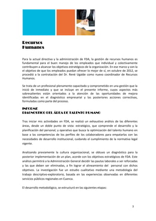 Recursos
Humanos

Para la actual directiva y la administración de FDA, la gestión de recursos humanos es
fundamental para el buen manejo de los empleados que individual y colectivamente
contribuyen a alcanzar los objetivos estratégicos de la organización. En ese marco y con la
el objetivo de que los empleados puedan ofrecer lo mejor de sí, en octubre de 2012, se
procedió a la contratación del Dr. René Ugalde como nuevo coordinador de Recursos
Humanos.

Se trata de un profesional plenamente capacitado y comprometido en una gestión que la
inició de inmediato y que se incluye en el presente informe, cuyos aspectos más
sobresalientes están orientados a la atención de las oportunidades de mejora
identificadas en el diagnóstico empresarial y las posteriores acciones correctivas,
formuladas como parte del proceso.

INFORME
DIAGNOSTICO DEL ÁREA DE TALENTO HUMANO

Tras iniciar mis actividades en FDA, se realizó un exhaustivo análisis de las diferentes
áreas, desde un doble punto de vista: estratégico, que comprende el desarrollo y la
planificación del personal; y operativo que busca la optimización del talento humano en
base a las competencias de los perfiles de los colaboradores para empatarlas con las
necesidades de desarrollo institucional, cuidando el cumplimiento de la normativa legal
vigente.

Analizando previamente la cultura organizacional, se obtuvo un diagnóstico para la
posterior implementación de un plan, acorde con los objetivos estratégicos de FDA. Este
análisis permitirá a la Administración General decidir las pautas laborales a ser reforzadas
y las que deben ser eliminadas, a fin lograr el alineamiento del personal con dichos
objetivos. La investigación fue un estudio cualitativo mediante una metodología del
trabajo descriptivo-exploratorio, basada en las experiencias observadas en diferentes
servicios públicos regionales en Cuenca.

El desarrollo metodológico, se estructuró en las siguientes etapas:




                                                                                       3
 