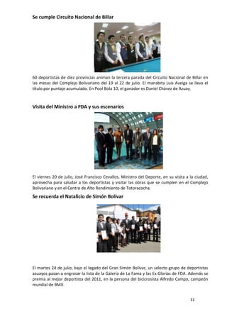 Se cumple Circuito Nacional de Billar




60 deportistas de diez provincias animan la tercera parada del Circuito Nacional de Billar en
las mesas del Complejo Bolivariano del 19 al 22 de julio. El manabita Luis Aveiga se lleva el
título por puntaje acumulado. En Pool Bola 10, el ganador es Daniel Chávez de Azuay.



Visita del Ministro a FDA y sus escenarios




El viernes 20 de julio, José Francisco Cevallos, Ministro del Deporte, en su visita a la ciudad,
aprovecha para saludar a los deportistas y visitar las obras que se cumplen en el Complejo
Bolivariano y en el Centro de Alto Rendimiento de Totoracocha.
Se recuerda el Natalicio de Simón Bolívar




El martes 24 de julio, bajo el legado del Gran Simón Bolívar, un selecto grupo de deportistas
azuayos pasan a engrosar la lista de la Galería de La Fama y las Ex Glorias de FDA. Además se
premia al mejor deportista del 2011, en la persona del bicicrosista Alfredo Campo, campeón
mundial de BMX.


                                                                                      31
 