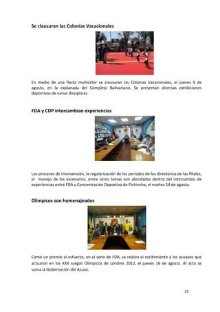 Se clausuran las Colonias Vacacionales




En medio de una fiesta multicolor se clausuran las Colonias Vacacionales, el jueves 9 de
agosto, en la explanada del Complejo Bolivariano. Se presentan diversas exhibiciones
deportivas de varias disciplinas.



FDA y CDP intercambian experiencias




Los procesos de intervención, la regularización de los periodos de los directorios de las filiales,
el manejo de los escenarios, entre otros temas son abordados dentro del intercambio de
experiencias entre FDA y Concentración Deportiva de Pichincha, el martes 14 de agosto.


Olímpicos son homenajeados




Como un premio al esfuerzo, en el seno de FDA, se realiza el recibimiento a los azuayos que
actuaron en los XXX Juegos Olímpicos de Londres 2012, el jueves 16 de agosto. Al acto se
suma la Gobernación del Azuay.



                                                                                         33
 